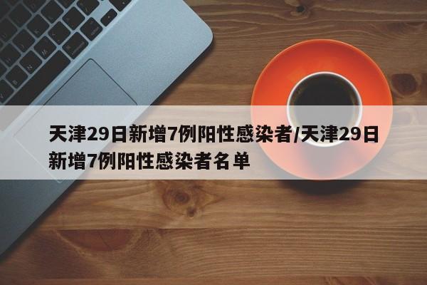 天津29日新增7例阳性感染者/天津29日新增7例阳性感染者名单