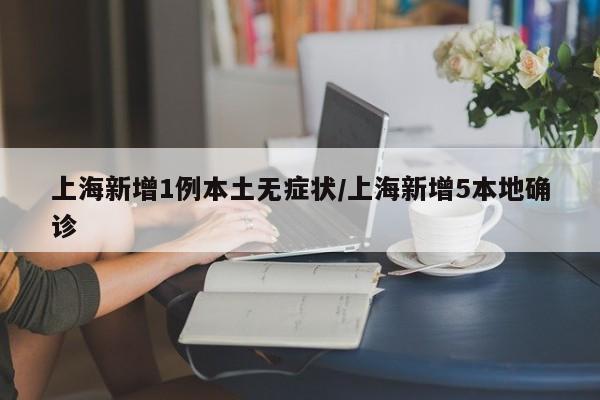 上海新增1例本土无症状/上海新增5本地确诊