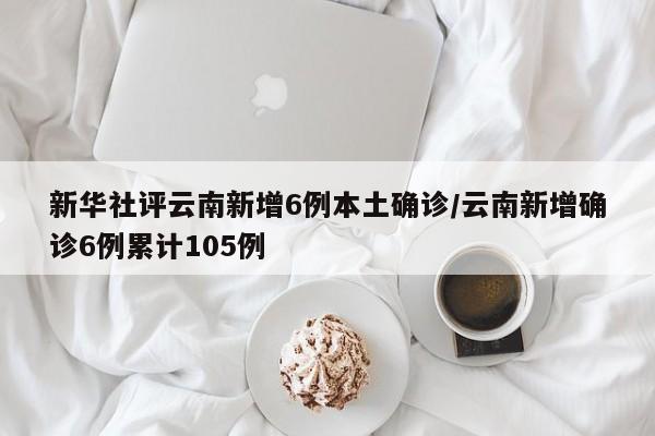 新华社评云南新增6例本土确诊/云南新增确诊6例累计105例