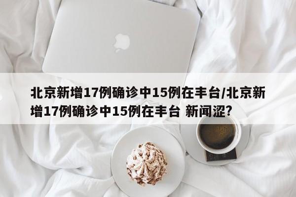 北京新增17例确诊中15例在丰台/北京新增17例确诊中15例在丰台 新闻涩?