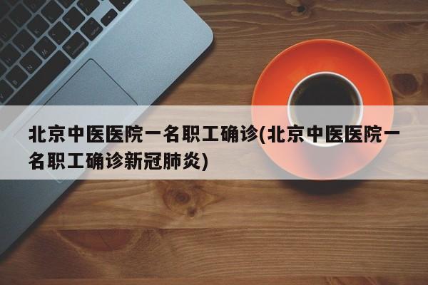北京中医医院一名职工确诊(北京中医医院一名职工确诊新冠肺炎)