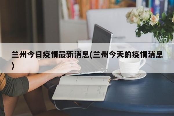 兰州今日疫情最新消息(兰州今天的疫情消息)