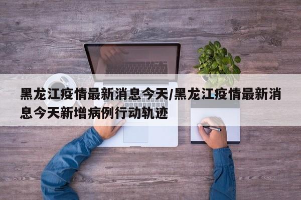 黑龙江疫情最新消息今天/黑龙江疫情最新消息今天新增病例行动轨迹