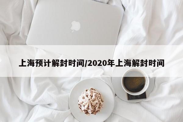 上海预计解封时间/2020年上海解封时间