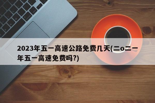 2023年五一高速公路免费几天(二o二一年五一高速免费吗?)