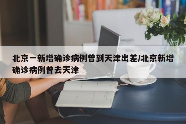 北京一新增确诊病例曾到天津出差/北京新增确诊病例曾去天津