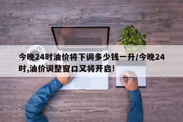 今晚24时油价将下调多少钱一升/今晚24时,油价调整窗口又将开启!