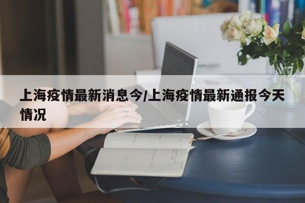 上海疫情最新消息今/上海疫情最新通报今天情况