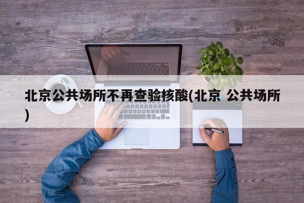 北京公共场所不再查验核酸(北京 公共场所)