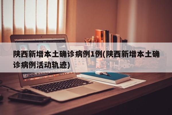 陕西新增本土确诊病例1例(陕西新增本土确诊病例活动轨迹)