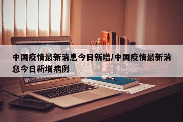 中国疫情最新消息今日新增/中国疫情最新消息今日新增病例