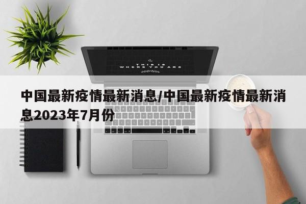 中国最新疫情最新消息/中国最新疫情最新消息2023年7月份