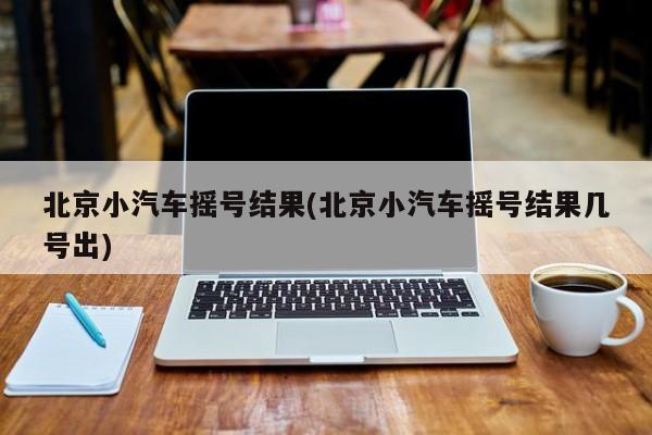 北京小汽车摇号结果(北京小汽车摇号结果几号出)