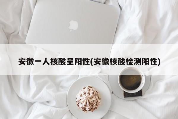 安徽一人核酸呈阳性(安徽核酸检测阳性)