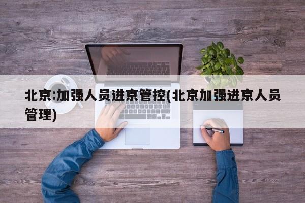 北京:加强人员进京管控(北京加强进京人员管理)