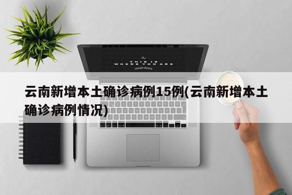 云南新增本土确诊病例15例(云南新增本土确诊病例情况)