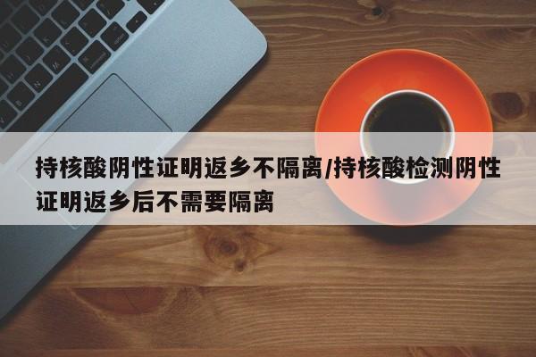 持核酸阴性证明返乡不隔离/持核酸检测阴性证明返乡后不需要隔离