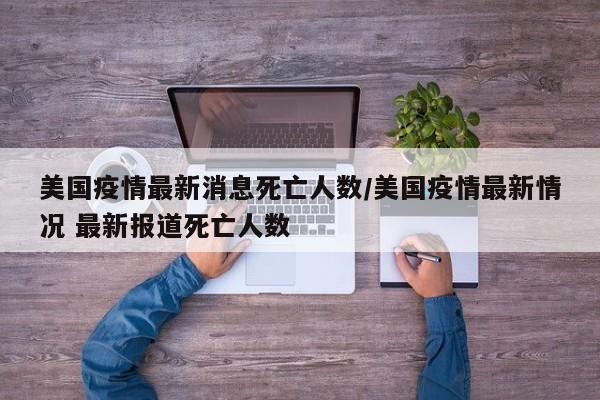 美国疫情最新消息死亡人数/美国疫情最新情况 最新报道死亡人数