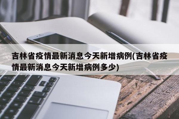 吉林省疫情最新消息今天新增病例(吉林省疫情最新消息今天新增病例多少)