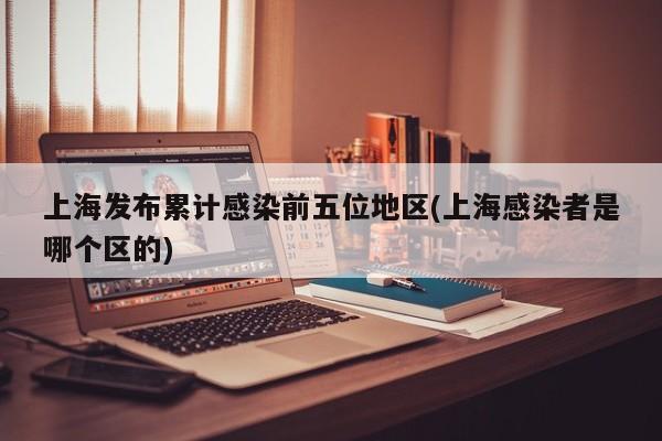上海发布累计感染前五位地区(上海感染者是哪个区的)