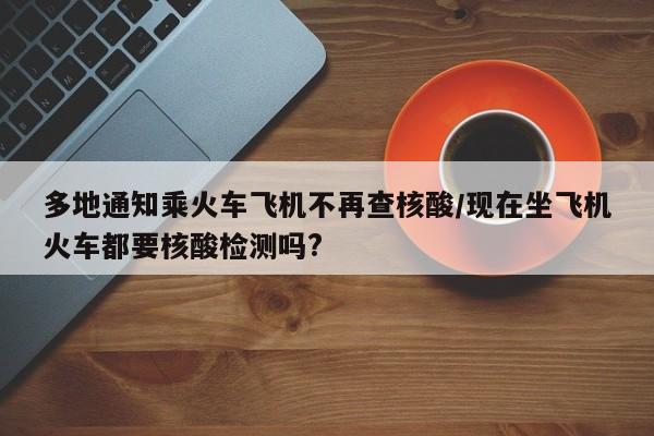 多地通知乘火车飞机不再查核酸/现在坐飞机火车都要核酸检测吗?
