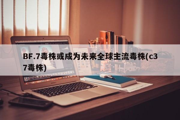 BF.7毒株或成为未来全球主流毒株(c37毒株)