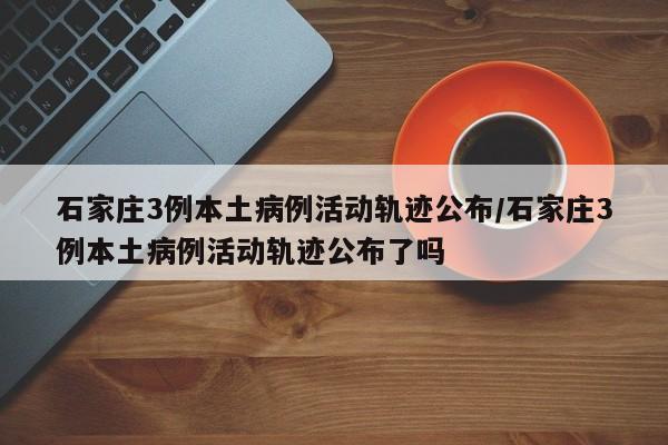 石家庄3例本土病例活动轨迹公布/石家庄3例本土病例活动轨迹公布了吗