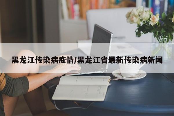黑龙江传染病疫情/黑龙江省最新传染病新闻