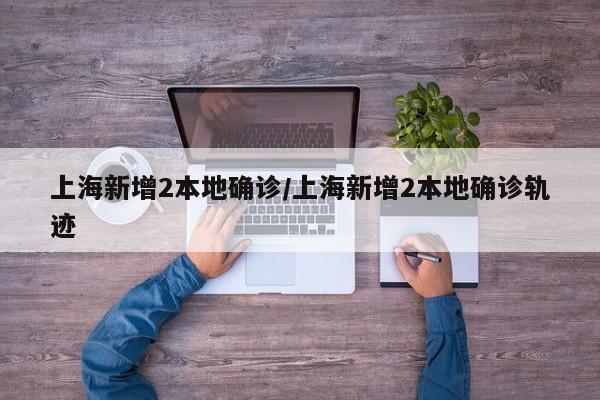 上海新增2本地确诊/上海新增2本地确诊轨迹