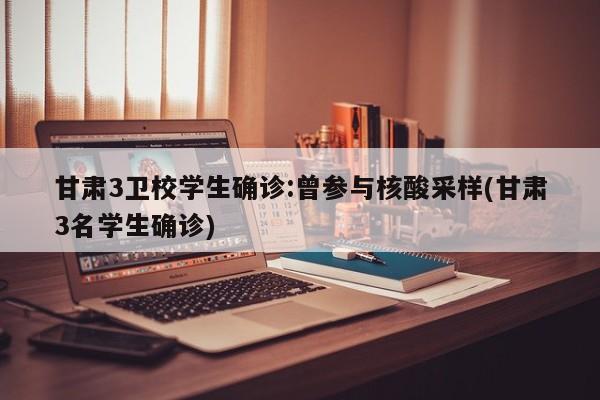 甘肃3卫校学生确诊:曾参与核酸采样(甘肃3名学生确诊)