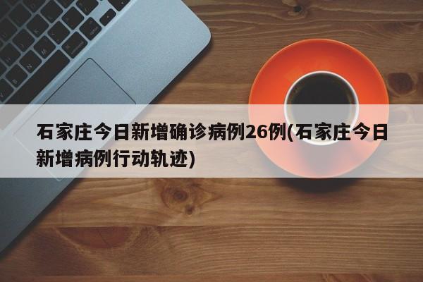 石家庄今日新增确诊病例26例(石家庄今日新增病例行动轨迹)