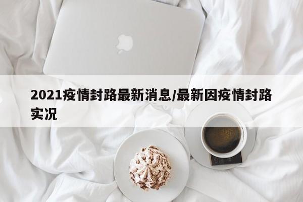 2021疫情封路最新消息/最新因疫情封路实况