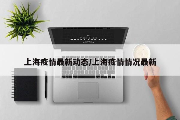 上海疫情最新动态/上海疫情情况最新