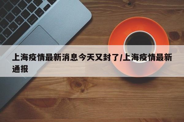 上海疫情最新消息今天又封了/上海疫情最新通报