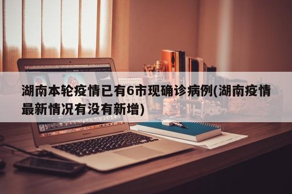 湖南本轮疫情已有6市现确诊病例(湖南疫情最新情况有没有新增)