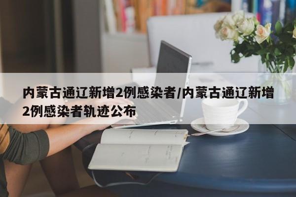 内蒙古通辽新增2例感染者/内蒙古通辽新增2例感染者轨迹公布