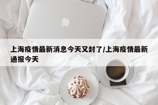 上海疫情最新消息今天又封了/上海疫情最新通报今天