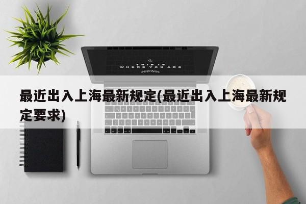 最近出入上海最新规定(最近出入上海最新规定要求)
