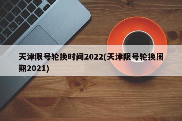天津限号轮换时间2022(天津限号轮换周期2021)