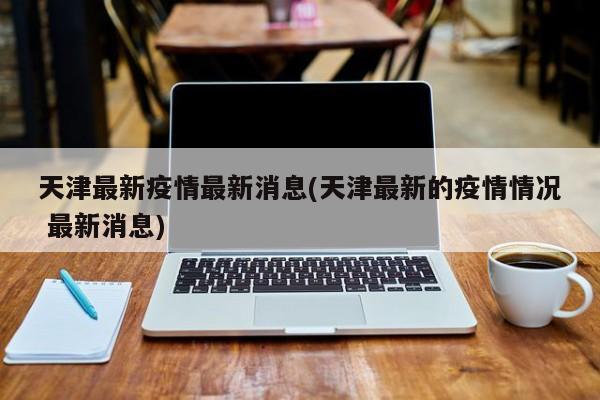 天津最新疫情最新消息(天津最新的疫情情况 最新消息)