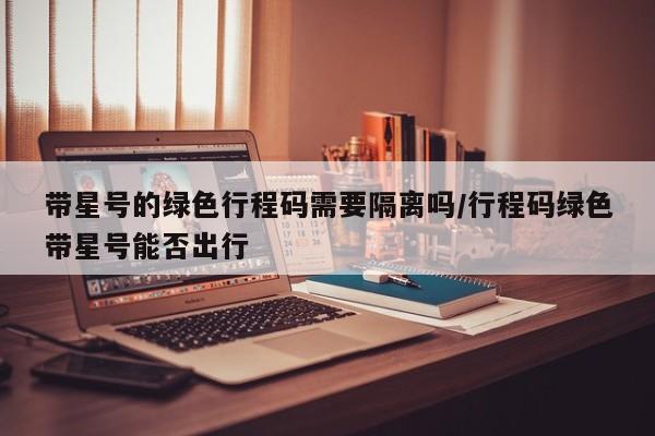 带星号的绿色行程码需要隔离吗/行程码绿色带星号能否出行