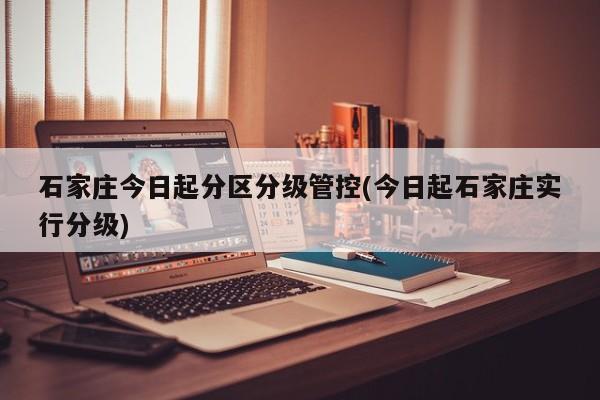 石家庄今日起分区分级管控(今日起石家庄实行分级)