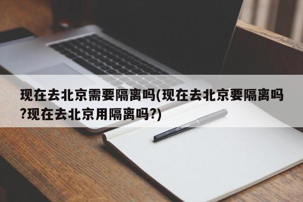 现在去北京需要隔离吗(现在去北京要隔离吗?现在去北京用隔离吗?)