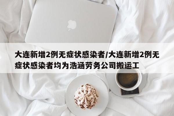 大连新增2例无症状感染者/大连新增2例无症状感染者均为浩涵劳务公司搬运工