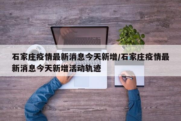 石家庄疫情最新消息今天新增/石家庄疫情最新消息今天新增活动轨迹