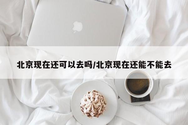 北京现在还可以去吗/北京现在还能不能去
