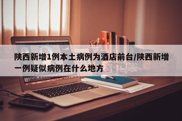 陕西新增1例本土病例为酒店前台/陕西新增一例疑似病例在什么地方