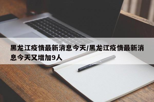 黑龙江疫情最新消息今天/黑龙江疫情最新消息今天又增加9人