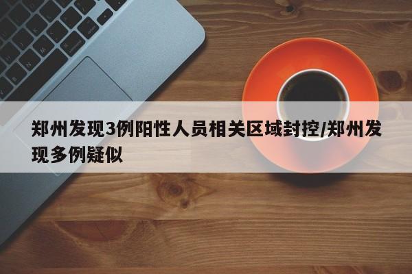 郑州发现3例阳性人员相关区域封控/郑州发现多例疑似