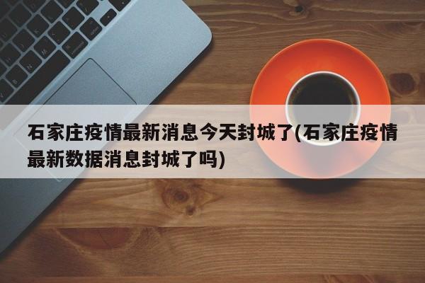 石家庄疫情最新消息今天封城了(石家庄疫情最新数据消息封城了吗)